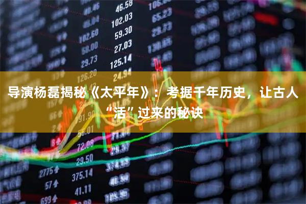 导演杨磊揭秘《太平年》：考据千年历史，让古人“活”过来的秘诀