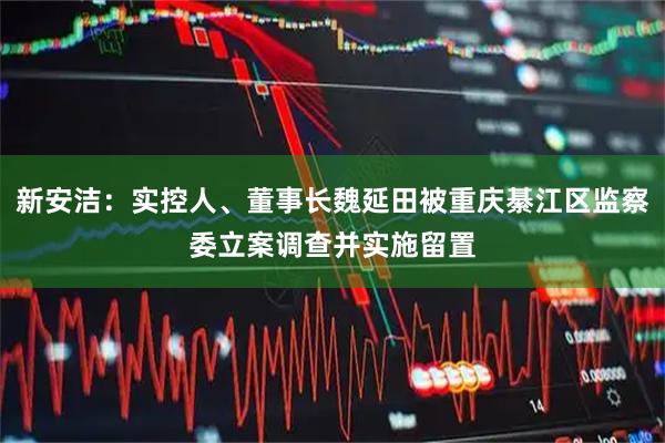 新安洁：实控人、董事长魏延田被重庆綦江区监察委立案调查并实施留置