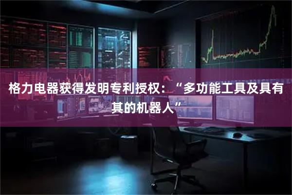 格力电器获得发明专利授权：“多功能工具及具有其的机器人”