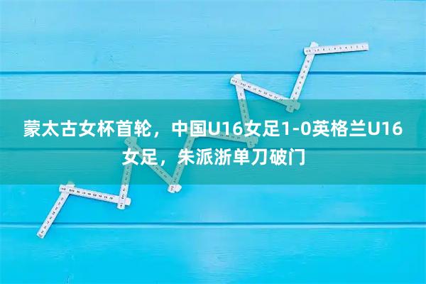 蒙太古女杯首轮，中国U16女足1-0英格兰U16女足，朱派浙单刀破门