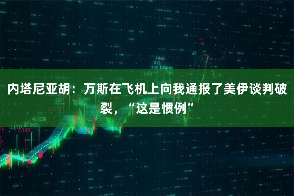内塔尼亚胡：万斯在飞机上向我通报了美伊谈判破裂，“这是惯例”