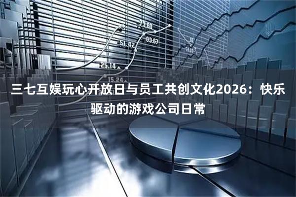 三七互娱玩心开放日与员工共创文化2026：快乐驱动的游戏公司日常