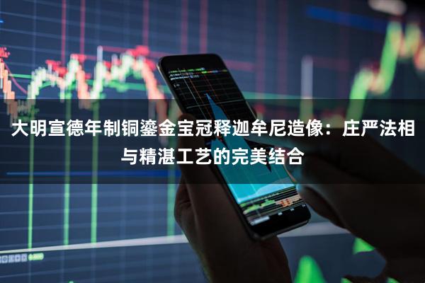 大明宣德年制铜鎏金宝冠释迦牟尼造像：庄严法相与精湛工艺的完美结合