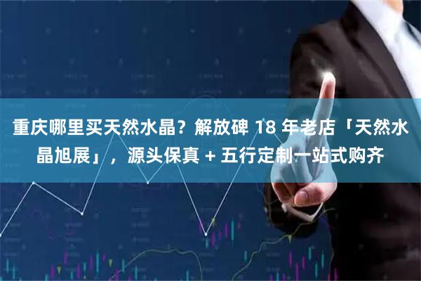 重庆哪里买天然水晶？解放碑 18 年老店「天然水晶旭展」，源头保真 + 五行定制一站式购齐