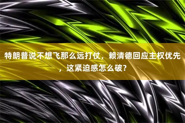 特朗普说不想飞那么远打仗，赖清德回应主权优先，这紧迫感怎么破？