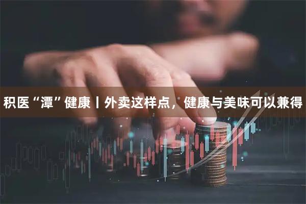 积医“潭”健康丨外卖这样点，健康与美味可以兼得
