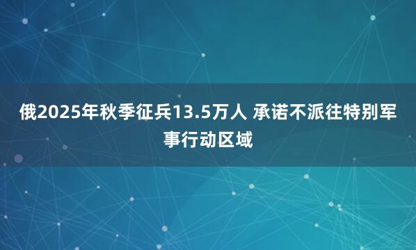 俄2025年秋季征兵13.5万人 承诺不派往特别军事行动区域