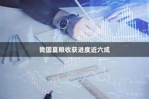我国夏粮收获进度近六成