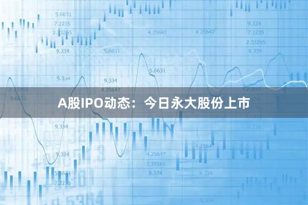 A股IPO动态：今日永大股份上市