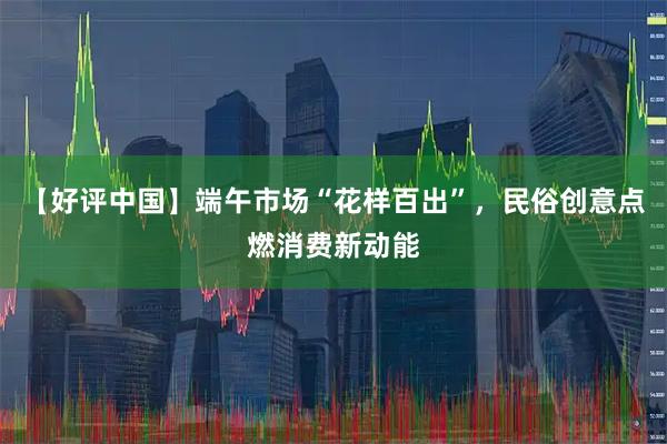 【好评中国】端午市场“花样百出”,民俗创意点燃消费新动能