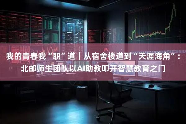 我的青春我“职”道｜从宿舍楼道到“天涯海角”：北邮师生团队以AI助教叩开智慧教育之门