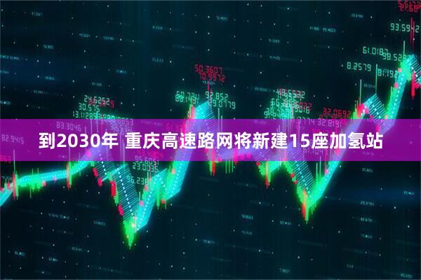 到2030年 重庆高速路网将新建15座加氢站