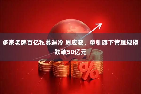 多家老牌百亿私募遇冷 周应波、童驯旗下管理规模跌破50亿元