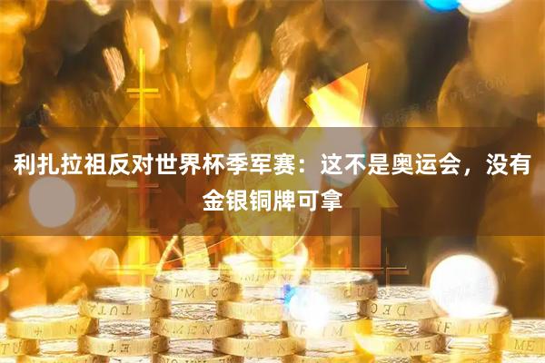 利扎拉祖反对世界杯季军赛:这不是奥运会,没有金银铜牌可拿