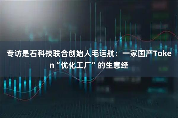 专访是石科技联合创始人毛运航：一家国产Token“优化工厂”的生意经
