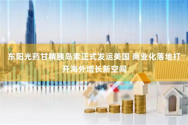 东阳光药甘精胰岛素正式发运美国 商业化落地打开海外增长新空间