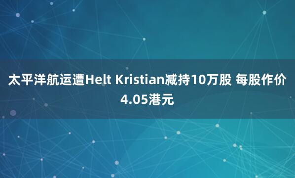 太平洋航运遭Helt Kristian减持10万股 每股作价4.05港元