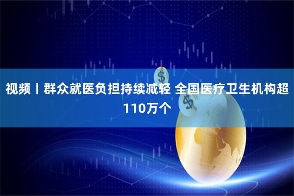 视频丨群众就医负担持续减轻 全国医疗卫生机构超110万个