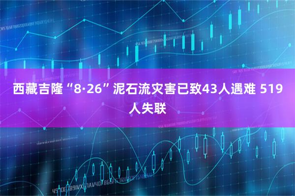 西藏吉隆“8·26”泥石流灾害已致43人遇难 519人失联