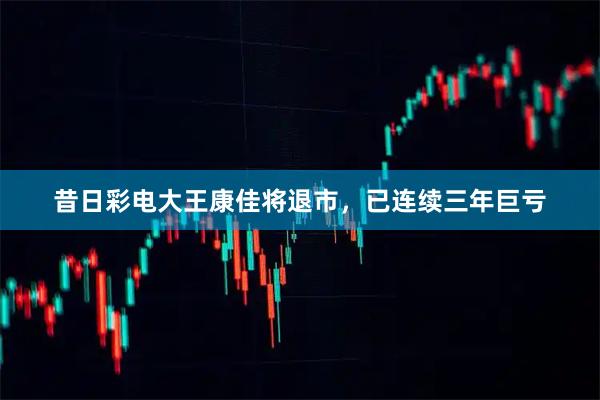 昔日彩电大王康佳将退市，已连续三年巨亏