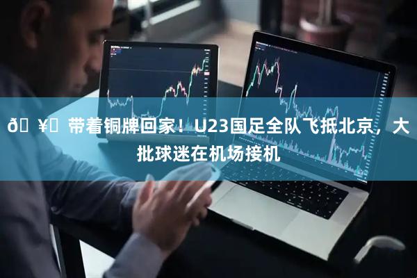 🥉带着铜牌回家！U23国足全队飞抵北京，大批球迷在机场接机